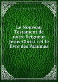 Le Nouveau Testament de notre Seigneur Jesus-Christ : et le livre des Psaumes