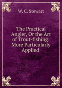 The Practical Angler, Or the Art of Trout-fishing: More Particularly Applied .