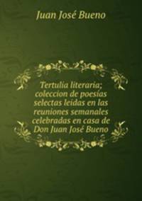 Tertulia literaria; coleccion de poesias selectas leidas en las reuniones semanales celebradas en casa de Don Juan Jose Bueno