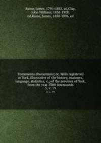 Testamenta eboracensia; or, Wills registered at York, illustrative of the history, manners, language, statistics, &c., of the province of York, from the year 1300 downwards. 5; v. 79