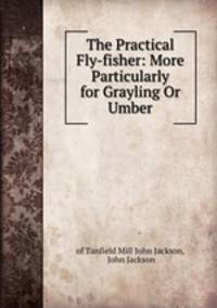 The Practical Fly-fisher: More Particularly for Grayling Or Umber