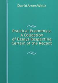 Practical Economics: A Collection of Essays Respecting Certain of the Recent .