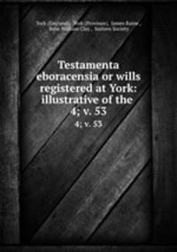 Testamenta eboracensia or wills registered at York: illustrative of the .. 4; v. 53