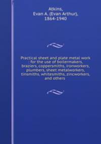 Practical sheet and plate metal work : for the use of boilermakers, braziers, coppersmiths, ironworkers, plumbers, sheet metalworkers, tinsmiths, whitesmiths, zincworkers, and others .