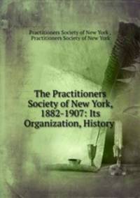 The Practitioners Society of New York, 1882-1907: Its Organization, History .
