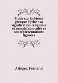 Etude sur la deesse grecque Tyche : sa signification religieuse et morale, son culte et ses representations figurees