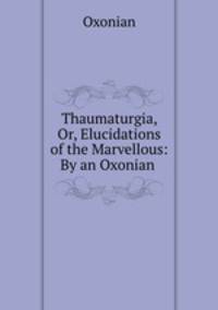 Thaumaturgia, Or, Elucidations of the Marvellous: By an Oxonian .