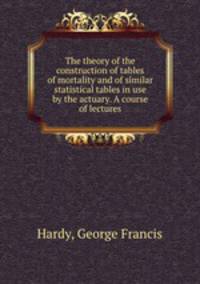 The theory of the construction of tables of mortality and of similar statistical tables in use by the actuary. A course of lectures