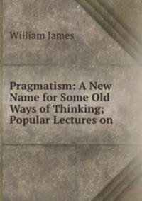 Pragmatism: A New Name for Some Old Ways of Thinking; Popular Lectures on .