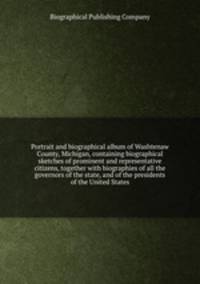Portrait and biographical album of Washtenaw County, Michigan, containing biographical sketches of prominent and representative citizens, together with biographies of all the governors of the state, and of the presidents of the United States