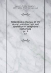 Telephone; a manual of the design, construction, and operation of telephone exchanges . pt. 5