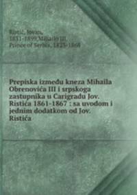 Prepiska izmedu kneza Mihaila Obrenovic?a III i srpskoga zastupnika u Carigradu Jov. Ristic?a 1861-1867 : sa uvodom i jednim dodatkom od Jov. Ristic?a