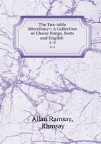 The Tea-table Miscellany:: A Collection of Choice Songs, Scots and English .. 1-2