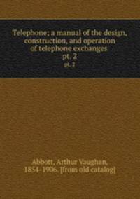Telephone; a manual of the design, construction, and operation of telephone exchanges . pt. 2