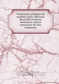 Testament politique du cardinal Jules Alberoni. Recueilli de divers me?moires, lettres & entretiens de Son Eminence