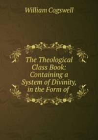 The Theological Class Book: Containing a System of Divinity, in the Form of .