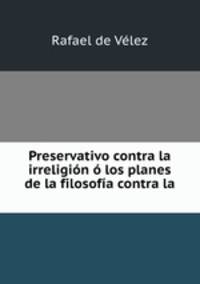 Preservativo contra la irreligion o los planes de la filosofia contra la .