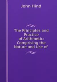 The Principles and Practice of Arithmetic: Comprising the Nature and Use of .