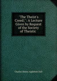 "The Theist`s Creed;": A Lecture Given by Request of the Society of Theistic .