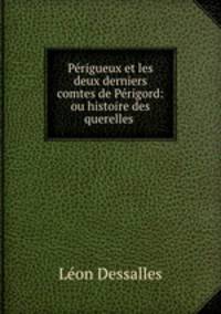 Perigueux et les deux derniers comtes de Perigord: ou histoire des querelles .