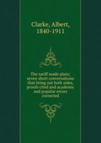 The tariff made plain; seven short conversations that bring out both sides, proofs cited and academic and popular errors corrected