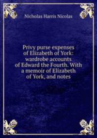 Privy purse expenses of Elizabeth of York: wardrobe accounts of Edward the Fourth. With a memoir of Elizabeth of York, and notes