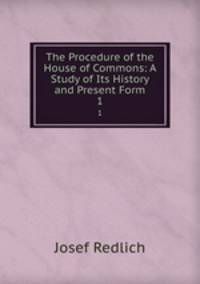 The Procedure of the House of Commons: A Study of Its History and Present Form. 1