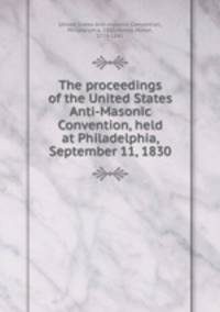 The proceedings of the United States Anti-Masonic Convention, held at Philadelphia, September 11, 1830