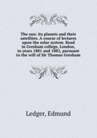 The sun: its planets and their satellites. A course of lectures upon the solar system. Read in Gresham college, London, in years 1881 and 1882, pursuant to the will of Sir Thomas Gresham