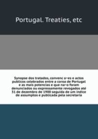 Synopse dos tratados, convenc?o?es e actos publicos celebrados entre a coroa de Portugal e as mais potencias e que na?o foram denunciados ou expressamente revogados ate? 31 de dezembro de 1900 seguida de um indice de assumptos e publicada pela secretaria