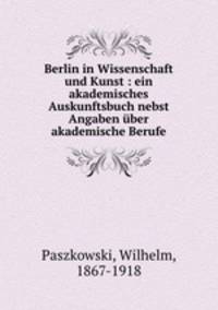 Berlin in Wissenschaft und Kunst : ein akademisches Auskunftsbuch nebst Angaben uber akademische Berufe