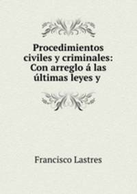Procedimientos civiles y criminales: Con arreglo a las ultimas leyes y .