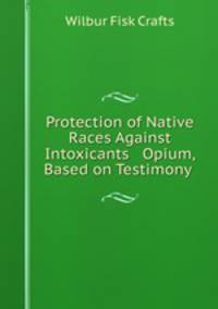 Protection of Native Races Against Intoxicants & Opium, Based on Testimony .