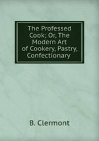 The Professed Cook; Or, The Modern Art of Cookery, Pastry, & Confectionary .