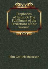 Prophecies of Jesus: Or The Fulfillment of the Predictions of Our Saviour .