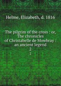The pilgrim of the cross : or, The chronicles of Christabelle de Mowbray : an ancient legend. 2