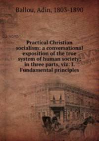 Practical Christian socialism: a conversational exposition of the true system of human society; in three parts, viz: I. Fundamental principles