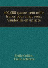 400,000 quatre-cent mille francs pour vingt sous: Vaudeville en un acte