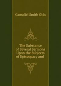 The Substance of Several Sermons Upon the Subjects of Episcopacy and .