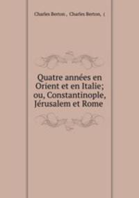 Quatre annees en Orient et en Italie; ou, Constantinople, Jerusalem et Rome .