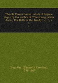 The old Dower house : a tale of bygone days / by the author of "The young prima dona", The Belle of the family", &c, &c, &c. 1