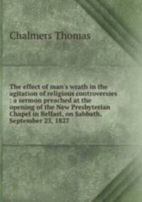 The effect of man`s wrath in the agitation of religious controversies : a sermon preached at the opening of the New Presbyterian Chapel in Belfast, on Sabbath, September 23, 1827