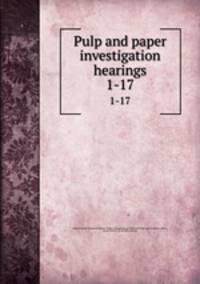 Pulp and paper investigation hearings. 1-17