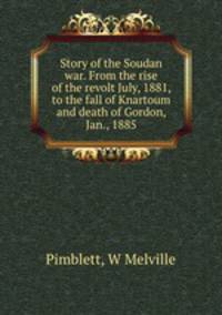 Story of the Soudan war. From the rise of the revolt July, 1881, to the fall of Knartoum and death of Gordon, Jan., 1885