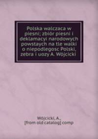 Polska walczaca w piesni; zbior piesni i deklamacyi narodowych powstaych na tle walki o niepodlegosc Polski, zebra i uozy A. Wojcicki