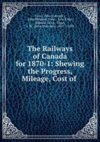 The Railways of Canada for 1870-1: Shewing the Progress, Mileage, Cost of .