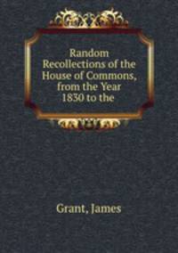 Random Recollections of the House of Commons, from the Year 1830 to the .