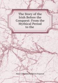 The Story of the Irish Before the Conquest: From the Mythical Period to the .