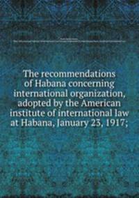 The recommendations of Habana concerning international organization, adopted by the American institute of international law at Habana, January 23, 1917;
