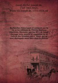 Recherches historiques et critiques sur la vie et les e?ditions de Thierry Martens (Martinus, Mertens), par feu M. J. de Gand . Ouvrage revu, annote? et augmente? de la Galerie des hommes ne?s a? Alost, qui se sont distingue?s aussi bien dans la philoso